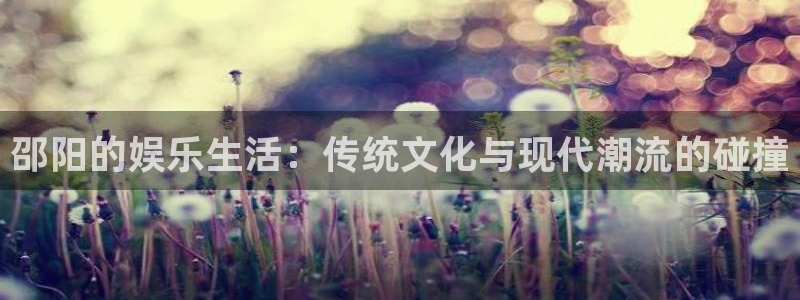 万向娱乐注册登录：邵阳的娱乐生活：传统文化与现代潮流的碰撞